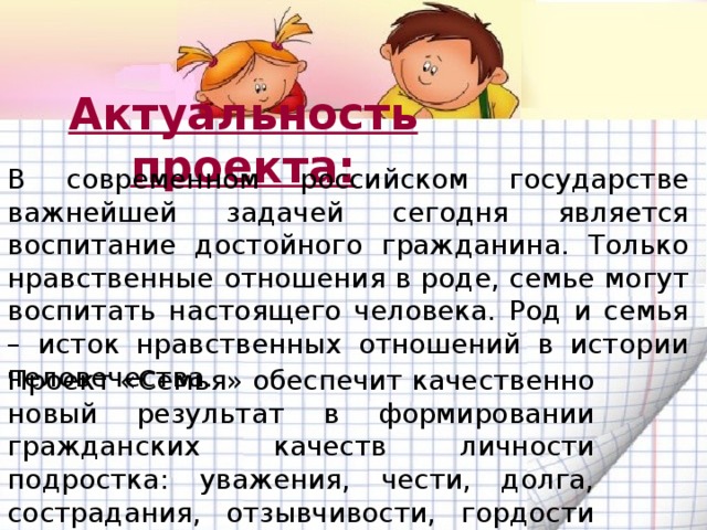 Актуальность проекта: В современном российском государстве важнейшей задачей сегодня является воспитание достойного гражданина. Только нравственные отношения в роде, семье могут воспитать настоящего человека. Род и семья – исток нравственных отношений в истории человечества. Проект «Семья» обеспечит качественно новый результат в формировании гражданских качеств личности подростка: уважения, чести, долга, сострадания, отзывчивости, гордости за свою семью. 