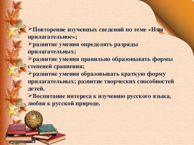 Повторение изученных сведений по теме «Имя прилагательное»; развитие умения определять разряды прилагательных; развитие умения правильно образовывать формы степеней сравнения; развитие умения образовывать краткую форму прилагательных; развитие творческих способностей детей. Воспитание интереса к изучению русского языка, любви к русской природе. 