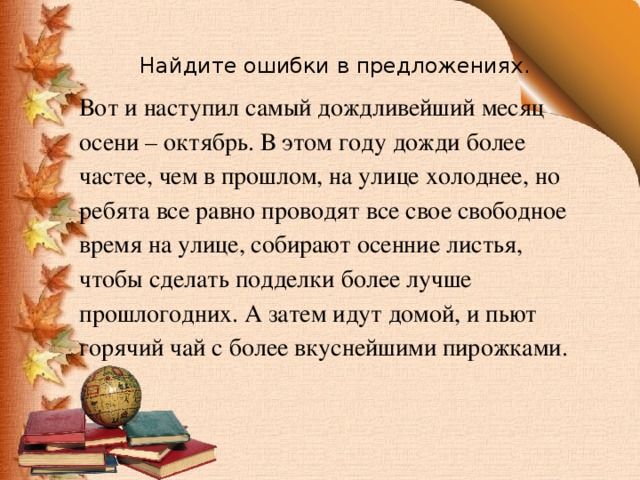 Найдите ошибки в предложениях. Вот и наступил самый дождливейший месяц осени – октябрь. В этом году дожди более частее, чем в прошлом, на улице холоднее, но ребята все равно проводят все свое свободное время на улице, собирают осенние листья, чтобы сделать подделки более лучше прошлогодних. А затем идут домой, и пьют горячий чай с более вкуснейшими пирожками. 