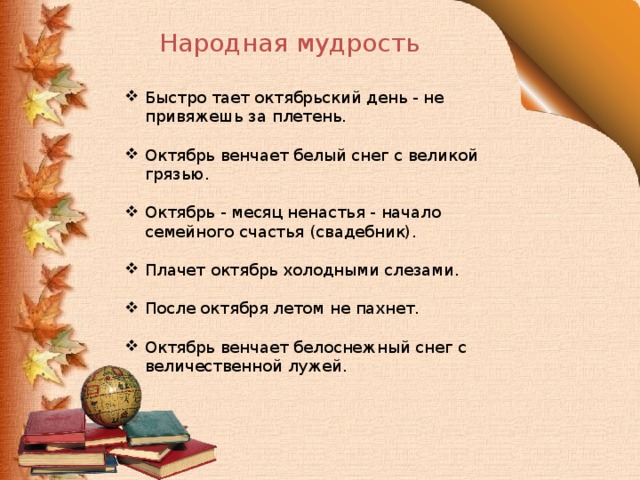 Народная мудрость Быстро тает октябрьский день - не привяжешь за плетень. Октябрь венчает белый снег с великой грязью. Октябрь - месяц ненастья - начало семейного счастья (свадебник). Плачет октябрь холодными слезами. После октября летом не пахнет. Октябрь венчает белоснежный снег с величественной лужей. 