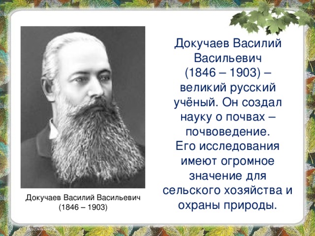 Докучаев Василий Васильевич  (1846 – 1903) – великий русский учёный. Он создал науку о почвах – почвоведение. Его исследования имеют огромное значение для сельского хозяйства и охраны природы. Докучаев Василий Васильевич  (1846 – 1903) 