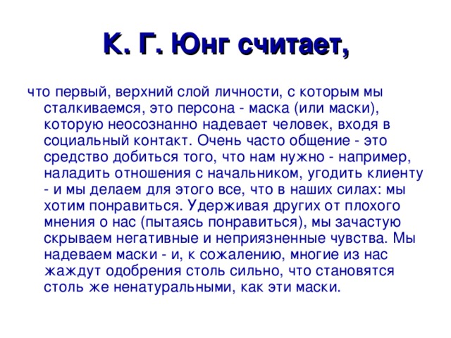К. Г. Юнг считает, что первый, верхний слой личности, с которым мы сталкиваемся, это персона - маска (или маски), которую неосознанно надевает человек, входя в социальный контакт. Очень часто общение - это средство добиться того, что нам нужно - например, наладить отношения с начальником, угодить клиенту - и мы делаем для этого все, что в наших силах: мы хотим понравиться. Удерживая других от плохого мнения о нас (пытаясь понравиться), мы зачастую скрываем негативные и неприязненные чувства. Мы надеваем маски - и, к сожалению, многие из нас жаждут одобрения столь сильно, что становятся столь же ненатуральными, как эти маски. 