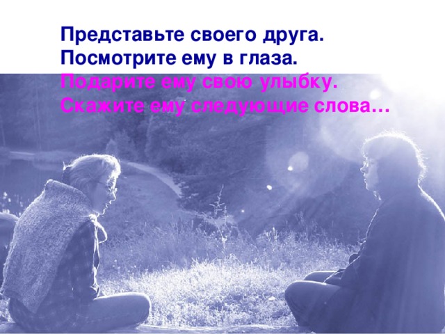 Представьте своего друга. Посмотрите ему в глаза. Подарите ему свою улыбку. Скажите ему следующие слова…  