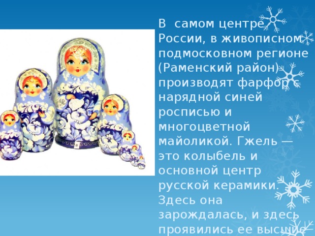 В  самом центре России, в живописном подмосковном регионе (Раменский район) производят фарфор с нарядной синей росписью и многоцветной майоликой. Гжель — это колыбель и основной центр русской керамики. Здесь она зарождалась, и здесь проявились ее высшие достижения, как наглядный образец наследия народного искусства. 