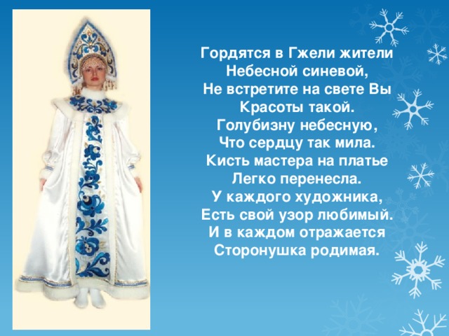Гордятся в Гжели жители Небесной синевой, Не встретите на свете Вы Красоты такой. Голубизну небесную, Что сердцу так мила. Кисть мастера на платье Легко перенесла. У каждого художника, Есть свой узор любимый. И в каждом отражается Сторонушка родимая.  