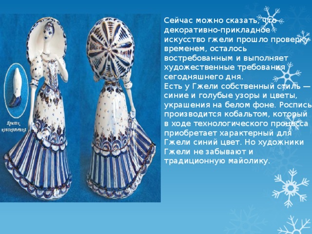 Сейчас можно сказать, что декоративно-прикладное искусство гжели прошло проверку временем, осталось востребованным и выполняет художественные требования сегодняшнего дня. Есть у Гжели собственный стиль — синие и голубые узоры и цветы, украшения на белом фоне. Роспись производится кобальтом, который в ходе технологического процесса приобретает характерный для Гжели синий цвет. Но художники Гжели не забывают и традиционную майолику. 