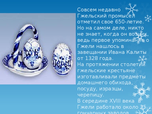Совсем недавно Гжельский промысел отметил свое 650-летие.  Но на самом деле, никто не знает, когда он возник, ведь первое упоминание о Гжели нашлось в завещании Ивана Калиты от 1328 года. На протяжении столетий гжельские крестьяне изготавливали предметы домашнего обихода, посуду, изразцы, черепицу. В середине ХVIII века  в Гжели работало около 25 гончарных заводов. 