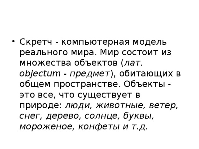 Скретч - компьютерная модель реального мира. Мир состоит из множества объектов ( лат. objectum - предмет ), обитающих в общем пространстве. Объекты - это все, что существует в природе:  люди, животные, ветер, снег, дерево, солнце, буквы, мороженое, конфеты и т.д. 