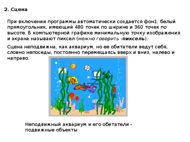 2. Сцена При включении программы автоматически создается фон1: белый прямоугольник, имеющий 480 точек по ширине и 360 точек по высоте. В компьютерной графике минимальную точку изображения и экрана называют пиксел ( можно говорить - пиксель ).  Сцена неподвижна, как аквариум, но ее обитатели ведут себя, словно непоседы, постоянно перемещаясь вверх и вниз, налево и направо. Неподвижный аквариум и его обитатели - подвижные объекты 