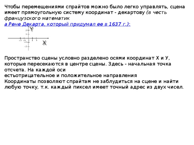 Чтобы перемещениями спрайтов можно было легко управлять, сцена имеет прямоугольную систему координат - декартову  (в честь французского математик а Рене Декарта, который придумал ее в 1637 г.) :   Пространство сцены условно разделено осями координат Х и У, которые пересекаются в центре сцены. Здесь - начальная точка отсчета. На каждой оси естьотрицательное и положительное направления Координаты позволяют спрайтам не заблудиться на сцене и найти любую точку, т.к. каждый пиксел имеет точный адрес из двух чисел.  