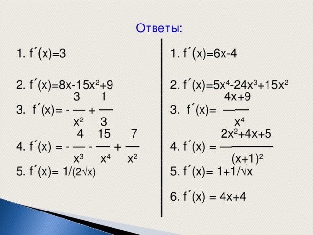 Ответы: 1. f ´( x)= 6 x- 4 2. f ´ (x)=5x 4 -24x 3 +15x 2  4x+9 3. f ´ (x)= — —  x 4   2x 2 +4x+5 4. f ´ (x) = — ———  (x+1) 2  5. f ´ (x)= 1+1/  x 6. f ´ (x) = 4 x+4 1. f ´( x)=3 2. f ´ (x)=8x-15x 2 + 9  3 1 3. f ´ (x)= - — + —  x 2 3  4 15 7 4. f ´ (x) = - — - — + —  x 3 x 4 x 2  5. f ´ (x)= 1/ (2  x) 