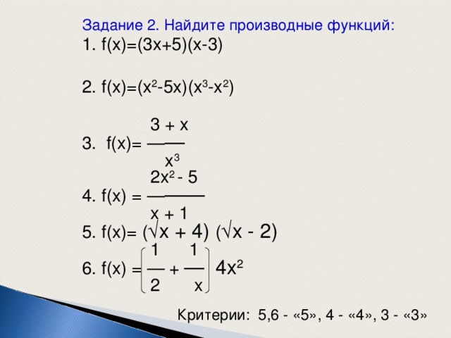 Задание 2 . Найдите производные функций: 1. f(x)=(3x+5)(x-3) 2. f(x)=(x 2 -5x)(x 3 -x 2 )  3 + x 3. f(x)= — —  x 3  2x 2 - 5 4. f(x) = — ——  x + 1 5. f(x)= (  x + 4) (  x - 2)  1 1 6. f(x) = — + — 4x 2  2 x Критерии: 5,6 - «5», 4 - «4», 3 - «3» 