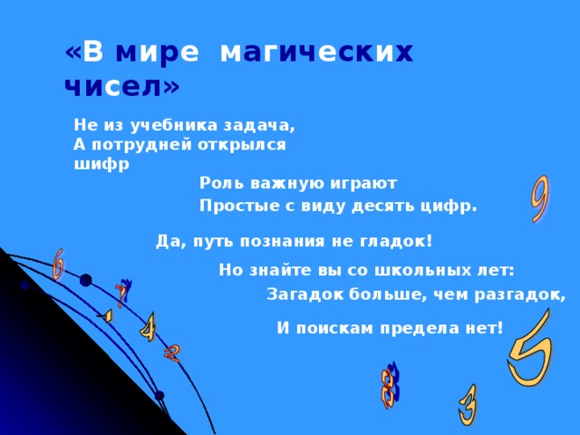 « В м и р е  м а г ич е ск и х чи с ел» Не из учебника задача, А потрудней открылся шифр Роль важную играют Простые с виду десять цифр . Да, путь познания не гладок! Но знайте вы со школьных лет: Загадок больше, чем разгадок, И поискам предела нет!  