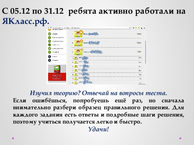 С 05.12 по 31.12 ребята активно работали на ЯКласс.рф. Изучил теорию? Отвечай на вопросы теста. Если ошибёшься, попробуешь ещё раз, но сначала внимательно разбери образец правильного решения. Для каждого задания есть ответы и подробные шаги решения, поэтому учиться получается легко и быстро. Удачи! 