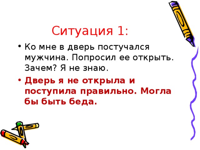 Ситуация 1: Ко мне в дверь постучался мужчина. Попросил ее открыть. Зачем? Я не знаю. Дверь я не открыла и поступила правильно. Могла бы быть беда.  