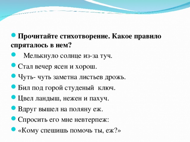  Прочитайте стихотворение. Какое правило спряталось в нем?  Мелькнуло солнце из-за туч. Стал вечер ясен и хорош. Чуть- чуть заметна листьев дрожь. Бил под горой студеный ключ. Цвел ландыш, нежен и пахуч. Вдруг вышел на поляну еж. Спросить его мне невтерпеж: «Кому спешишь помочь ты, еж?» 