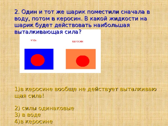 2. Один и тот же шарик поместили сначала в воду, потом в керосин. В какой жидкости на шарик будет действовать наибольшая выталкивающая сила?      1)в керосине вообще не действует выталкивающая сила!  2) силы одинаковые  3) в воде  4)в керосине    