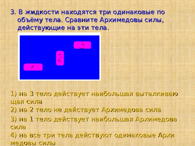 3. В жидкости находятся три одинаковые по объёму тела. Сравните Архимедовы силы, действующие на эти тела. 1) на 3 тело действует наибольшая выталкивающая сила 2) на 2 тело не действует Архимедова сила 3) на 1 тело действует наибольшая Архимедова сила 4) на все три тела действуют одинаковые Архимедовы силы 