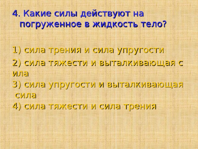 4. Какие силы действуют на погруженное в жидкость тело?   1) сила трения и сила упругости 2) сила тяжести и выталкивающая сила 3) сила упругости и выталкивающая сила 4) сила тяжести и сила трения   