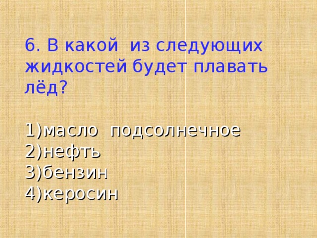 6. В какой из следующих жидкостей будет плавать лёд?   1)масло подсолнечное 2)нефть 3)бензин 4)керосин 