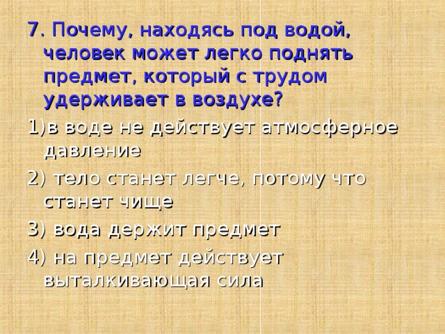 7. Почему, находясь под водой, человек может легко поднять предмет, который с трудом удерживает в воздухе? 1)в воде не действует атмосферное давление 2) тело станет легче, потому что станет чище 3) вода держит предмет 4) на предмет действует выталкивающая сила 