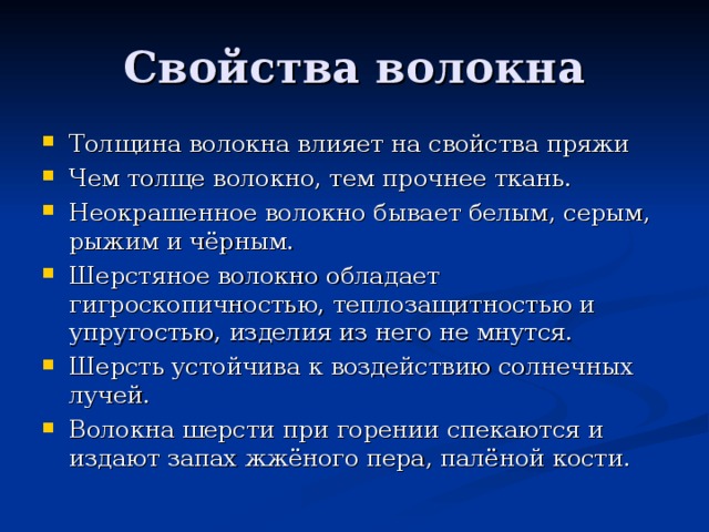 Толщина волокна влияет на свойства пряжи Чем толще волокно, тем прочнее ткань. Неокрашенное волокно бывает белым, серым, рыжим и чёрным. Шерстяное волокно обладает гигроскопичностью, теплозащитностью и упругостью, изделия из него не мнутся. Шерсть устойчива к воздействию солнечных лучей. Волокна шерсти при горении спекаются и издают запах жжёного пера, палёной кости.  