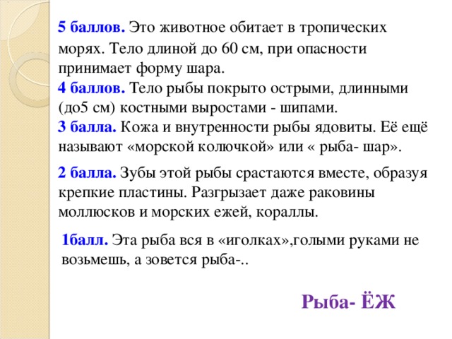 5 баллов. Это животное обитает в тропических морях. Тело длиной до 60 см, при опасности принимает форму шара. 4 баллов. Тело рыбы покрыто острыми, длинными (до5 см) костными выростами - шипами. 3 балла. Кожа и внутренности рыбы ядовиты. Её ещё называют «морской колючкой» или « рыба- шар». 2 балла. Зубы этой рыбы срастаются вместе, образуя крепкие пластины. Разгрызает даже раковины моллюсков и морских ежей, кораллы. 1балл. Эта рыба вся в «иголках»,голыми руками не возьмешь, а зовется рыба-.. Рыба- ЁЖ  