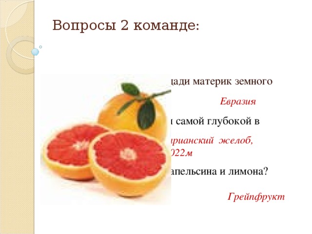 Вопросы 2 команде: 1.  Самый большой по площади материк земного шара? Евразия 2.  Какая впадина является самой глубокой в Мировом океане? Марианский желоб, 11022м 3. Как называется гибрид апельсина и лимона? Грейпфрукт 