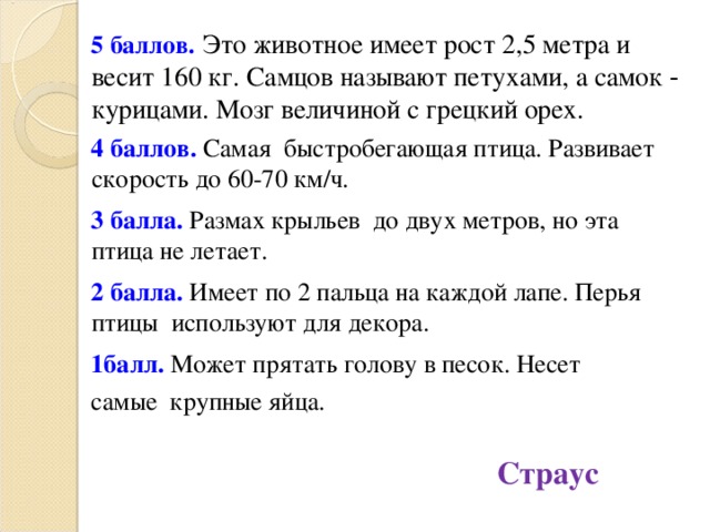 5 баллов.  Это животное имеет рост 2,5 метра и весит 160 кг. Самцов называют петухами, а самок - курицами. Мозг величиной с грецкий орех. 4 баллов. Самая быстробегающая птица. Развивает скорость до 60-70 км/ч. 3 балла. Размах крыльев до двух метров, но эта птица не летает. 2 балла. Имеет по 2 пальца на каждой лапе. Перья птицы используют для декора. 1балл. Может прятать голову в песок. Несет самые крупные яйца. Страус  