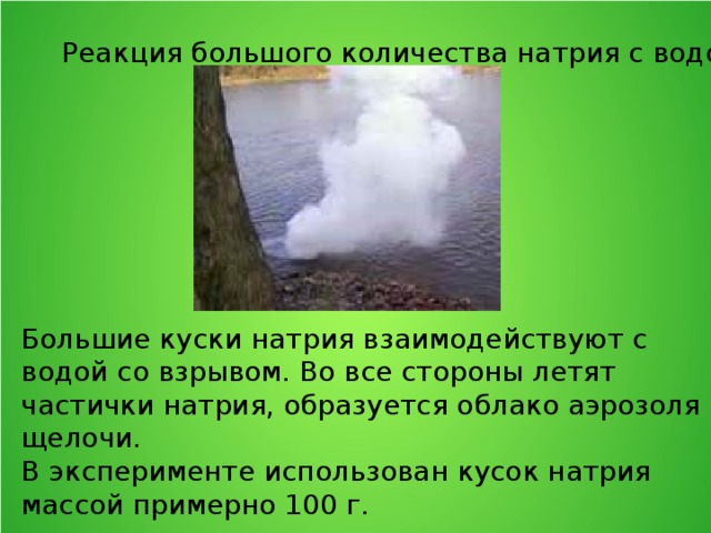 Реакция большого количества натрия с водой. Большие куски натрия взаимодействуют с водой со взрывом. Во все стороны летят частички натрия, образуется облако аэрозоля щелочи. В эксперименте использован кусок натрия массой примерно 100 г. 
