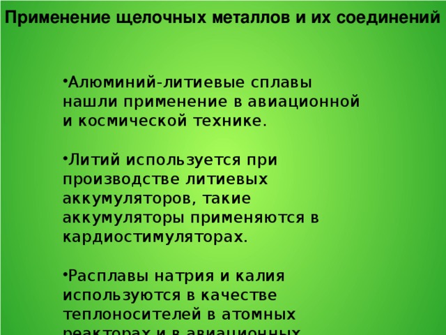 Применение щелочных металлов и их соединений Алюминий-литиевые сплавы нашли применение в авиационной и космической технике. Литий используется при производстве литиевых аккумуляторов, такие аккумуляторы применяются в кардиостимуляторах. Расплавы натрия и калия используются в качестве теплоносителей в атомных реакторах и в авиационных двигателях. Пары натрия используются в люминесцентных светильниках, при производстве калия, титана, циркония и тантала, а также тетраэтилсвинца – добавки, улучшающей детонационные свойства бензина, натрий служит катализатором в производстве каучука. 