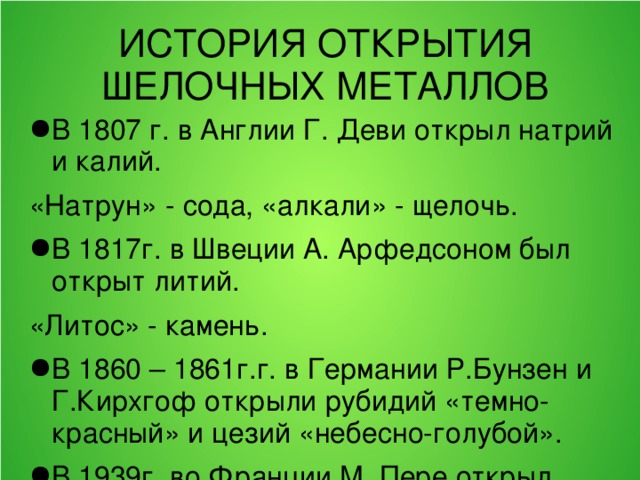 ИСТОРИЯ ОТКРЫТИЯ ШЕЛОЧНЫХ МЕТАЛЛОВ В 1807 г. в Англии Г. Деви открыл натрий и калий. «Натрун» - сода, «алкали» - щелочь. В 1817г. в Швеции А. Арфедсоном был открыт литий. «Литос» - камень. В 1860 – 1861г.г. в Германии Р.Бунзен и Г.Кирхгоф открыли рубидий «темно-красный» и цезий «небесно-голубой». В 1939г. во Франции М. Пере открыл радиоактивный элемент франций, который назвал в честь своей страны – Франции. 