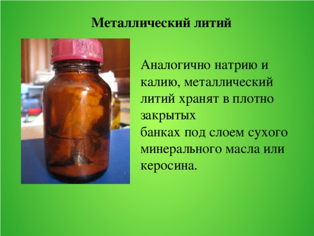 Металлический литий Аналогично натрию и калию, металлический литий хранят в плотно закрытых банках под слоем сухого минерального масла или керосина. 