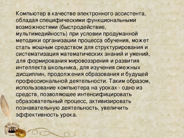 Компьютер в качестве электронного ассистента, обладая специфическими функциональными возможностями (быстродействие, мультимедийность) при условии продуманной методики организации процесса обучения, может стать мощным средством для стpуктуpиpования и систематизация математических знаний и умений, для формирования миpовоззpения и развития интеллекта школьника, для изучения смежных дисциплин, продолжения образования и будущей профессиональной деятельности. Таким образом, использование компьютера на уроках - одно из средств, позволяющее интенсифицировать образовательный процесс, активизировать познавательную деятельность, увеличить эффективность урока. 