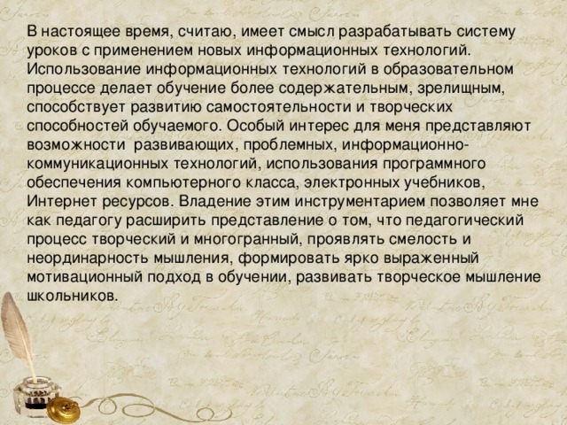 В настоящее время, считаю, имеет смысл разрабатывать систему уроков с применением новых информационных технологий. Использование информационных технологий в образовательном процессе делает обучение более содержательным, зрелищным, способствует развитию самостоятельности и творческих способностей обучаемого. Особый интерес для меня представляют возможности развивающих, проблемных, информационно-коммуникационных технологий, использования программного обеспечения компьютерного класса, электронных учебников, Интернет ресурсов. Владение этим инструментарием позволяет мне как педагогу расширить представление о том, что педагогический процесс творческий и многогранный, проявлять смелость и неординарность мышления, формировать ярко выраженный мотивационный подход в обучении, развивать творческое мышление школьников. 