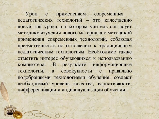 Урок с применением современных педагогических технологий – это качественно новый тип урока, на котором учитель согласует методику изучения нового материала с методикой применения современных технологий, соблюдая преемственность по отношению к традиционным педагогическим технологиям. Необходимо также отметить интерес обучающихся к использованию компьютера. В результате информационные технологии, в совокупности с правильно подобранными технологиями обучения, создают необходимый уровень качества, вариативности, дифференциации и индивидуализации обучения. 