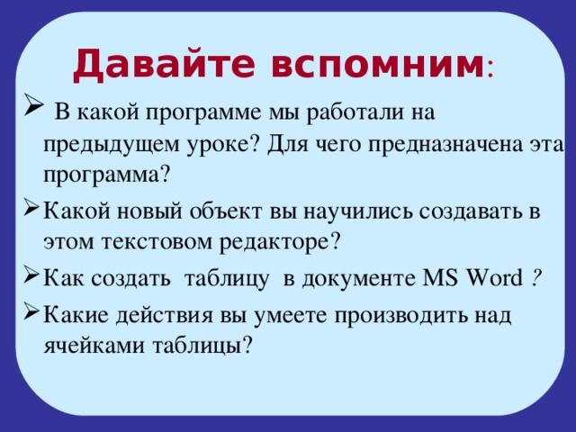 Давайте вспомним :  В какой программе мы работали на предыдущем уроке? Для чего предназначена эта программа? Какой новый объект вы научились создавать в этом текстовом редакторе? Как создать таблицу в документе MS Word ? Какие действия вы умеете производить над ячейками таблицы? 