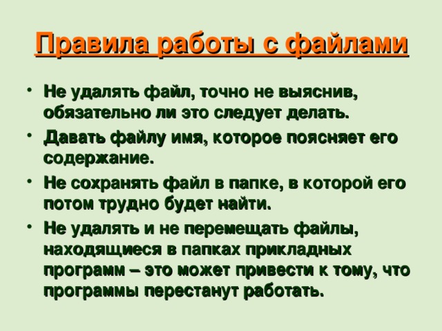 Правила работы с файлами Не удалять файл, точно не выяснив, обязательно ли это следует делать. Давать файлу имя, которое поясняет его содержание. Не сохранять файл в папке, в которой его потом трудно будет найти. Не удалять и не перемещать файлы, находящиеся в папках прикладных программ – это может привести к тому, что программы перестанут работать. Анимация:1, 2, 6, 7, 9,10. 