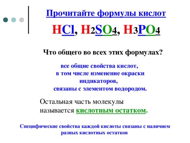 Прочитайте формулы кислот H Cl , H 2 S O 4 , H 3 P O 4 Что общего во всех этих формулах?  все общие свойства кислот, в том числе изменение окраски индикаторов, связаны с элементом водородом. Остальная часть молекулы называется кислотным остатком .  Специфические свойства каждой кислоты связаны с наличием разных кислотных остатков  