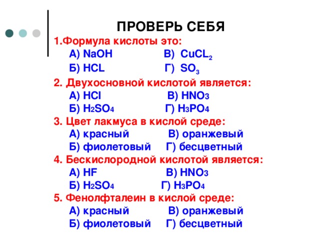 ПРОВЕРЬ СЕБЯ 1.Формула кислоты это:  А) NaOH   В) CuCL 2  Б) HCL   Г) SO 3 2. Двухосновной кислотой является:  А ) HCl В ) HNO 3  Б ) H 2 SO 4 Г ) H 3 PO 4 3. Цвет лакмуса в кислой среде:  А ) красный В ) оранжевый  Б ) фиолетовый Г ) бесцветный  4. Бескислородной кислотой является:  А ) HF В ) HNO 3  Б ) H 2 SO 4  Г ) H 3 PO 4 5 . Фенолфталеин в кислой среде:  А ) красный В ) оранжевый  Б ) фиолетовый Г ) бесцветный     