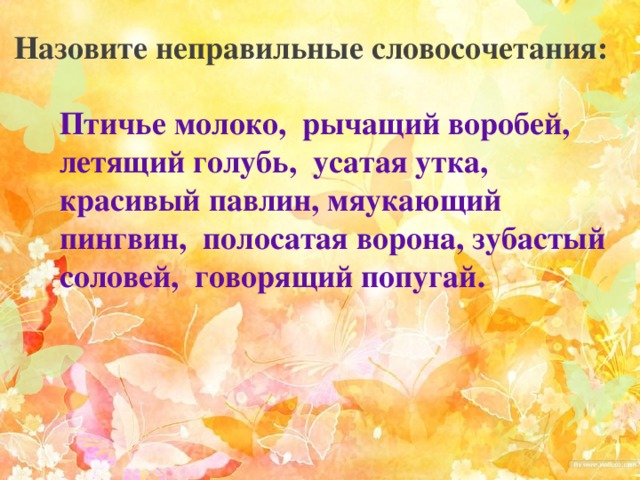 Назовите неправильные словосочетания: Птичье молоко, рычащий воробей, летящий голубь, усатая утка, красивый павлин, мяукающий пингвин, полосатая ворона, зубастый соловей, говорящий попугай. 