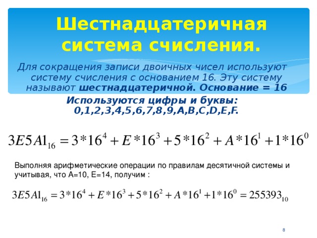 Шестнадцатеричная система счисления. Для сокращения записи двоичных чисел используют систему счисления с основанием 16. Эту систему называют шестнадцатеричной. Основание = 16 Используются цифры и буквы: 0,1,2,3,4,5,6,7,8,9, A,B,C,D,E,F. Выполняя арифметические операции по правилам десятичной системы и учитывая, что А=10, Е=14, получим :  