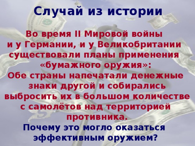 Случай из истории Случай из истории Во время II Мировой войны и у Германии, и у Великобритании существовали планы применения «бумажного оружия»: Обе страны напечатали денежные  знаки другой и собирались  выбросить их в большом количестве с самолётов над территорией  противника. Почему это могло оказаться эффективным оружием? 