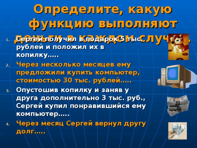 Определите, какую функцию выполняют деньги в каждом случае. Сергей получил в подарок 5 тыс. рублей и положил их в копилку….. Через несколько месяцев ему предложили купить компьютер, стоимостью 30 тыс. рублей….. Опустошив копилку и заняв у друга дополнительно 3 тыс. руб., Сергей купил понравившийся ему компьютер….. Через месяц Сергей вернул другу долг…..   