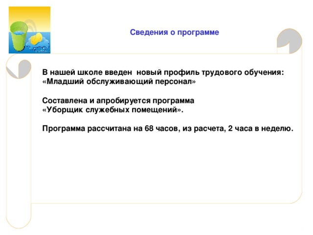  Сведения о программе В нашей школе введен новый профиль трудового обучения: «Младший обслуживающий персонал» Составлена и апробируется программа «Уборщик служебных помещений». Программа рассчитана на 68 часов, из расчета, 2 часа в неделю. 