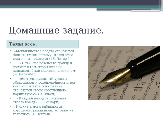 Домашние задание. Темы эссе.  «Меньшинство нередко становится большинством, потому что встаёт с постели и голосует» (Л.Питер.)  «Истинное равенство граждан состоит в том, чтобы все они одинаково были подчинены законам» (Ж.Даламбер)  «Есть минимальный уровень образования и осведомлённости, вне которого всякое голосование становится своею собственною карикатурою» (И.Ильин)  «Каждый народ заслуживает своего вождя» (О.Бисмарк) « Плохие власти выбираются хорошими гражданами, которые не голосуют» (Д.Нейтан) 