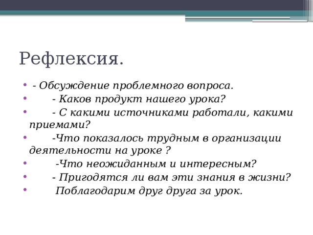 Рефлексия.  - Обсуждение проблемного вопроса.  - Каков продукт нашего урока?  - С какими источниками работали, какими приемами?  -Что показалось трудным в организации деятельности на уроке ?  -Что неожиданным и интересным?   - Пригодятся ли вам эти знания в жизни?  Поблагодарим друг друга за урок.   