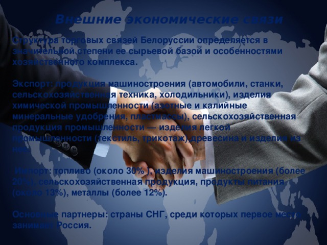 Внешние экономические связи Структура торговых связей Белоруссии определяется в значительной степени ее сырьевой базой и особенностями хозяйственного комплекса.  Экспорт: продукция машиностроения (автомобили, станки, сельскохозяйственная техника, холодильники), изделия химической промышленности (азотные и калийные минеральные удобрения, пластмассы), сельскохозяйственная продукция промышленности — изделия легкой промышленности (текстиль, трикотаж),древесина и изделия из нее.   Импорт: топливо (около 30% ), изделия машиностроения (более 20%), сельскохозяйственная продукция, продукты питания (около 13%), металлы (более 12%).  Основные партнеры: страны СНГ, среди которых первое место занимает Россия. 