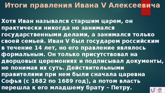 Итоги правления Ивана V Алексеевича Хотя Иван назывался старшим царем, он практически никогда не занимался государственными делами, а занимался только своей семьей. Иван V был государем российским в течение 14 лет, но его правление являлось формальным. Он только присутствовал на дворцовых церемониях и подписывал документы, не понимая их суть. Действительными правителями при нем были сначала царевна Софья (с 1682 по 1689 год), а потом власть перешла к его младшему брату – Петру. 