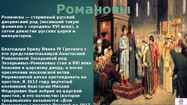 Романовы Романовы  — старинный русский дворянский род (носивший такую фамилию с середины XVI века), а затем династия русских царей и императоров.   Благодаря браку Ивана IV Грозного с его представительницей Анастасией Романовной Захарьиной род Захарьиных-Романовых стал в XVI веке близким к царскому двору, а после пресечения московской ветви Рюриковичей начал претендовать на престол. В 1613 году внучатый племянник Анастасии Михаил Фёдорович был избран на царский престол, и его потомство (которое традиционно называется «Дом Романовых») правило Россией до 1917 года. 